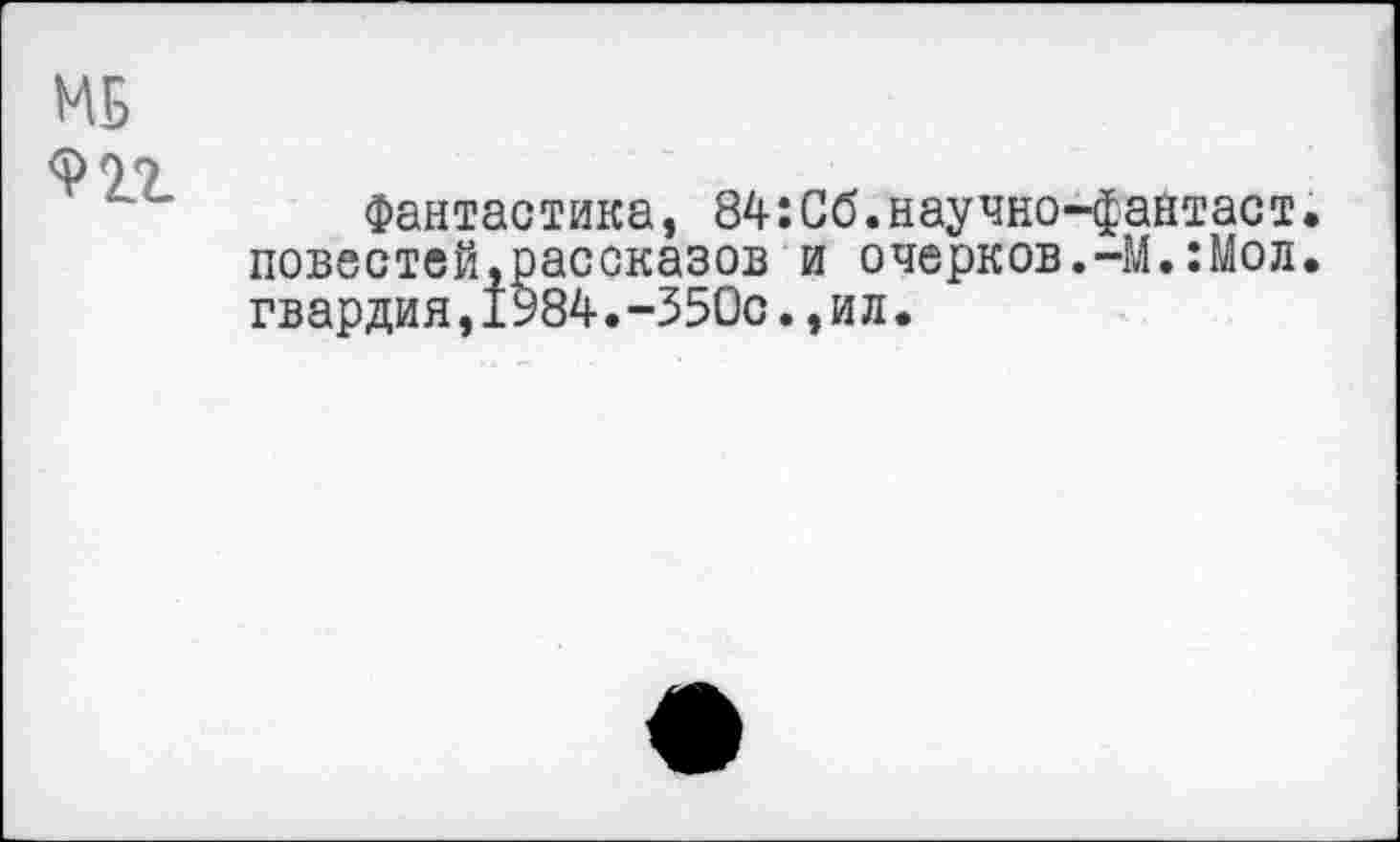 ﻿МБ
Фантастика, 84:Сб.научно-файтаст. повестей,рассказов и очерков.-М.:Мол. гвардия,1У84.-350с.,ил.